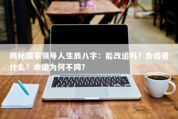 揭秘国家领导人生辰八字：能改运吗？合婚看什么？命运为何不同？