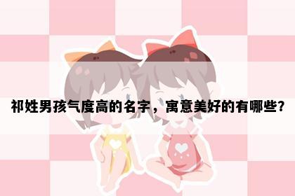 祁姓男孩气度高的名字，寓意美好的有哪些？